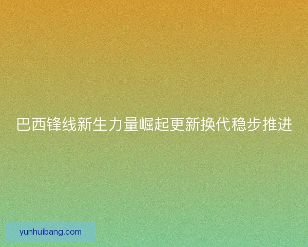 巴西锋线新生力量崛起更新换代稳步推进