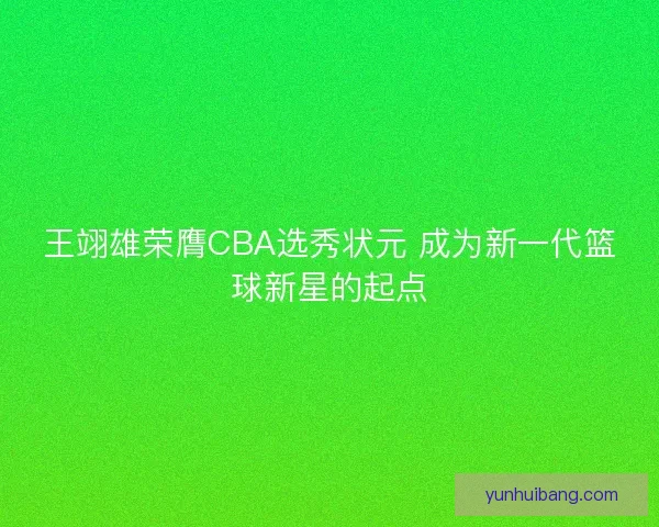 王翊雄荣膺CBA选秀状元 成为新一代篮球新星的起点
