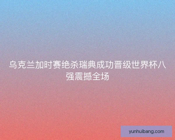 乌克兰加时赛绝杀瑞典成功晋级世界杯八强震撼全场