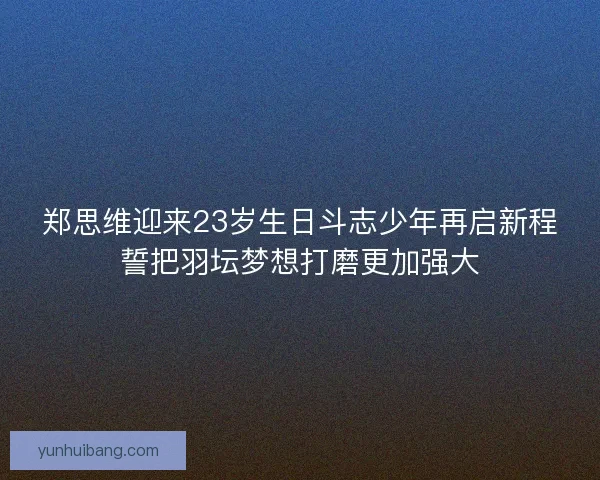 郑思维迎来23岁生日斗志少年再启新程誓把羽坛梦想打磨更加强大